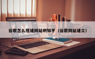 信阳谷歌怎么搭建网站啊知乎（谷歌网站建立）