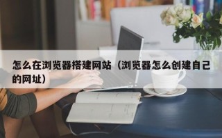 信阳怎么在浏览器搭建网站（浏览器怎么创建自己的网址）
