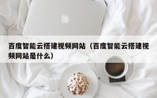 信阳百度智能云搭建视频网站（百度智能云搭建视频网站是什么）
