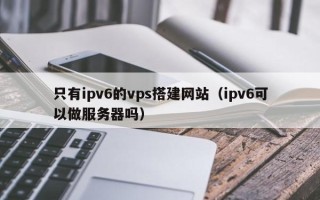 信阳只有ipv6的vps搭建网站（ipv6可以做服务器吗）