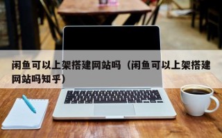 信阳闲鱼可以上架搭建网站吗（闲鱼可以上架搭建网站吗知乎）