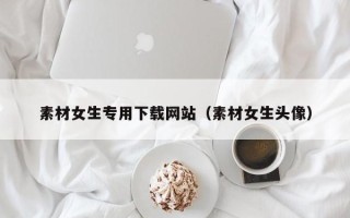 信阳素材女生专用下载网站（素材女生头像）